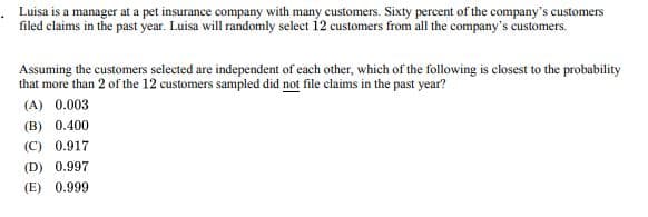 Luisa is a manager at a pet insurance company with many customers. Sixty percent of the company's customers
filed claims in the past year. Luisa will randomly select 12 customers from all the company's customers.
Assuming the customers selected are independent of each other, which of the following is closest to the probability
that more than 2 of the 12 customers sampled did not file claims in the past year?
(A) 0.003
(B) 0.400
(C) 0.917
(D) 0.997
(E) 0.999