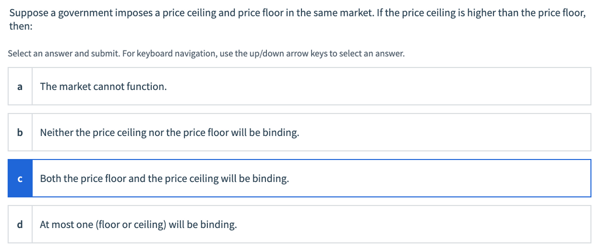 Suppose a government imposes a price ceiling and price floor in the same market. If the price ceiling is higher than the price floor,
then:
Select an answer and submit. For keyboard navigation, use the up/down arrow keys to select an answer.
a
The market cannot function.
b
Neither the price ceiling nor the price floor will be binding.
Both the price floor and the price ceiling will be binding.
d
At most one (floor or ceiling) will be binding.
