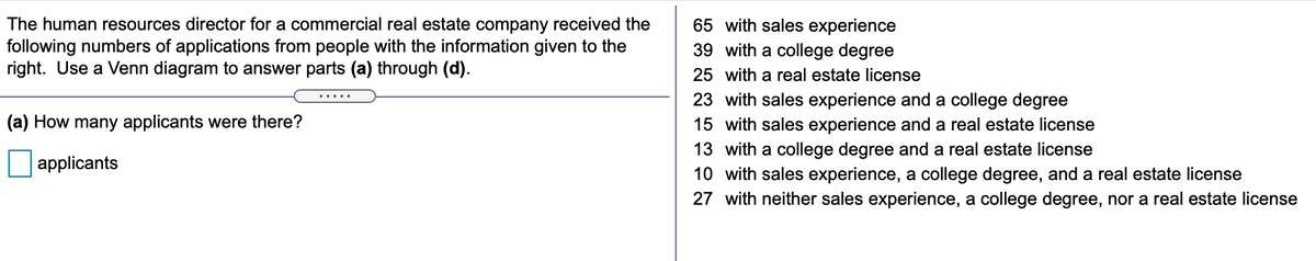 The human resources director for a commercial real estate company received the
following numbers of applications from people with the information given to the
right. Use a Venn diagram to answer parts (a) through (d).
65 with sales experience
39 with a college degree
25 with a real estate license
23 with sales experience and a college degree
.....
(a) How many applicants were there?
15 with sales experience and a real estate license
13 with a college degree and a real estate license
applicants
10 with sales experience, a college degree, and a real estate license
27 with neither sales experience, a college degree, nor a real estate license
