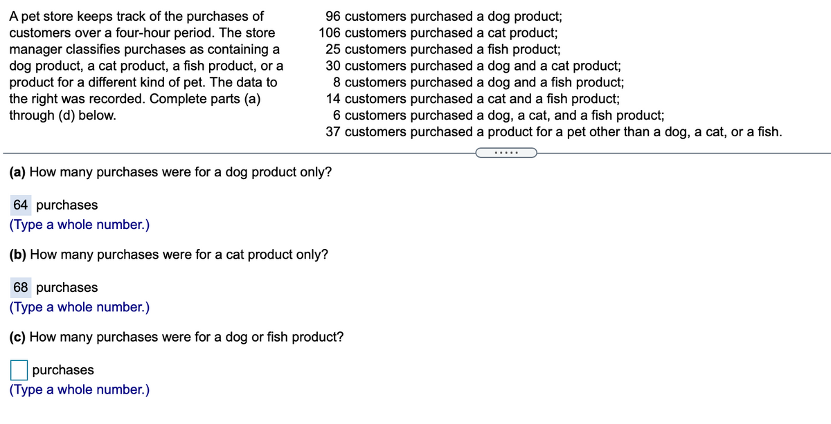 A pet store keeps track of the purchases of
customers over a four-hour period. The store
manager classifies purchases as containing a
dog product, a cat product, a fish product, or a
product for a different kind of pet. The data to
the right was recorded. Complete parts (a)
through (d) below.
96 customers purchased a dog product;
106 customers purchased a cat product;
25 customers purchased a fish product;
30 customers purchased a dog and a cat product;
8 customers purchased a dog and a fish product;
14 customers purchased a cat and a fish product;
6 customers purchased a dog, a cat, and a fish product;
37 customers purchased a product for a pet other than a dog, a cat, or a fish.
(a) How many purchases were for a dog product only?
64 purchases
(Type a whole number.)
(b) How many purchases were for a cat product only?
68 purchases
(Type a whole number.)
(c) How many purchases were for a dog or fish product?
purchases
(Type a whole number.)
