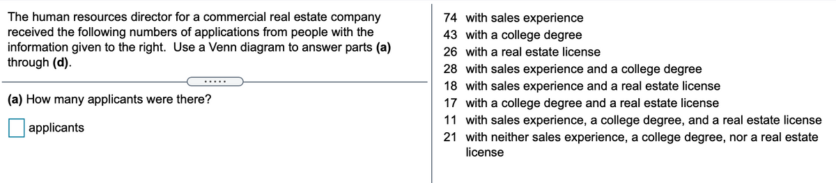 The human resources director for a commercial real estate company
received the following numbers of applications from people with the
information given to the right. Use a Venn diagram to answer parts (a)
through (d).
74 with sales experience
43 with a college degree
26 with a real estate license
28 with sales experience and a college degree
.....
18 with sales experience and a real estate license
17 with a college degree and a real estate license
11 with sales experience, a college degree, and a real estate license
21 with neither sales experience, a college degree, nor a real estate
license
(a) How many applicants were there?
applicants
