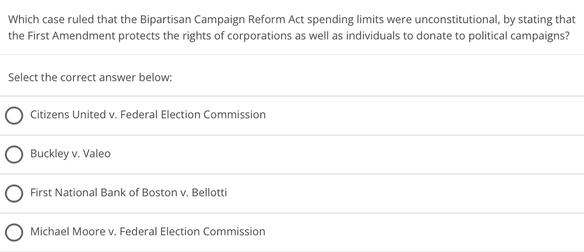 Which case ruled that the Bipartisan Campaign Reform Act spending limits were unconstitutional, by stating that
the First Amendment protects the rights of corporations as well as individuals to donate to political campaigns?
Select the correct answer below:
Citizens United v. Federal Election Commission
Buckley v. Valeo
O First National Bank of Boston v. Bellotti
O Michael Moore v. Federal Election Commission

