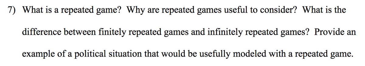 7) What is a repeated game? Why are repeated games useful to consider? What is the
difference between finitely repeated games and infinitely repeated games? Provide an
example of a political situation that would be usefully modeled with a repeated game.
