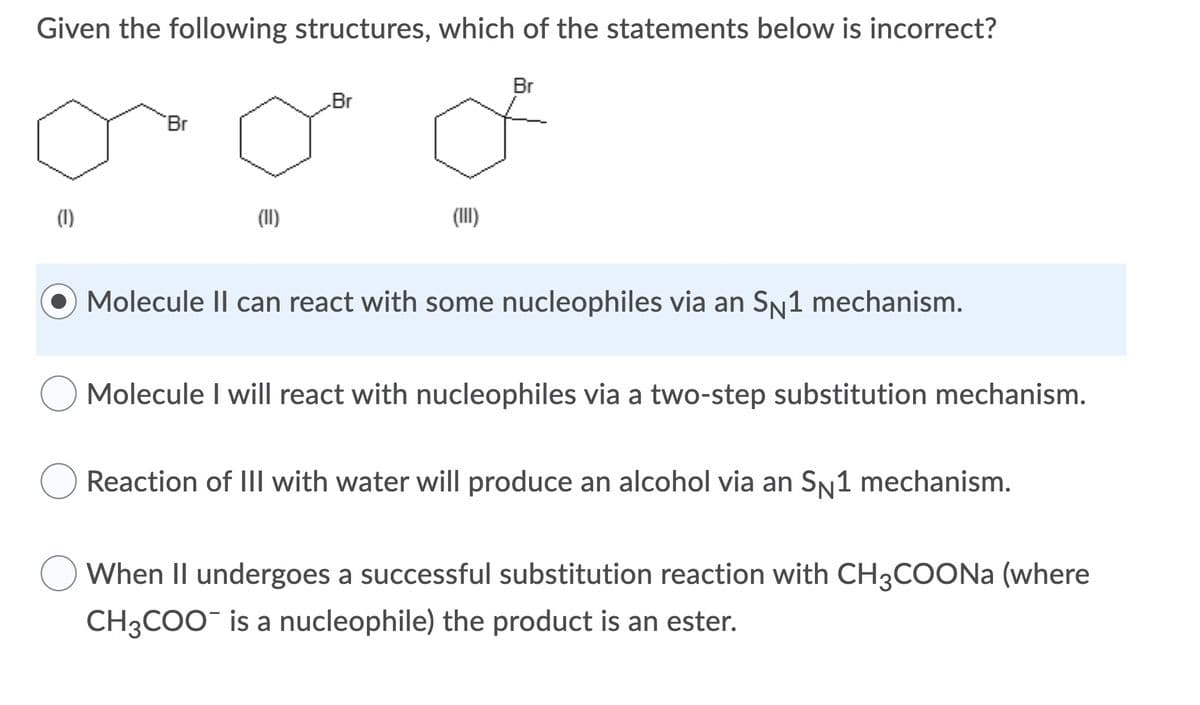 Given the following structures, which of the statements below is incorrect?
Br
Br
Br
(1)
(II)
(II)
Molecule II can react with some nucleophiles via an SN1 mechanism.
Molecule I will react with nucleophiles via a two-step substitution mechanism.
Reaction of IIl with water will produce an alcohol via an Sn1 mechanism.
When II undergoes a successful substitution reaction with CH3COONA (where
CH3COO¯ is a nucleophile) the product is an ester.
