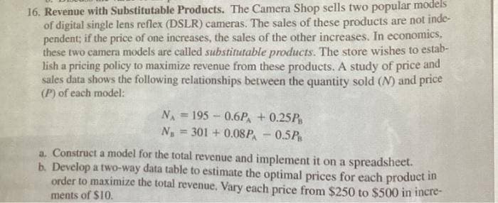 16. Revenue with Substitutable Products. The Camera Shop sells two popular models
of digital single lens reflex (DSLR) cameras. The sales of these products are not inde-
pendent; if the price of one increases, the sales of the other increases. In economics.
these two camera models are called substitutable products. The store wishes to estab-
lish a pricing policy to maximize revenue from these products. A study of price and
sales data shows the following relationships between the quantity sold (N) and price
(P) of each model:
NA 195 0.6PA + 0.25PB
N = 301+0.08PA-0.5PB
a. Construct a model for the total revenue and implement it on a spreadsheet.
b. Develop a two-way data table to estimate the optimal prices for each product in
order to maximize the total revenue. Vary each price from $250 to $500 in incre-
ments of $10.