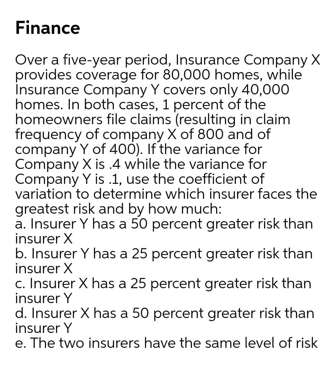 Finance
Over a five-year period, Insurance Company X
provides coverage for 80,000 homes, while
Insurance Company Y covers only 40,000
homes. In both cases, 1 percent of the
homeowners file claims (resulting in claim
frequency of company X of 800 and of
company Y of 400). If the variance for
Company X is .4 while the variance for
Company Y is .1, use the coefficient of
variation to determine which insurer faces the
greatest risk and by how much:
a. Insurer Y has a 50 percent greater risk than
insurer X
b. Insurer Y has a 25 percent greater risk than
insurer X
c. Insurer X has a 25 percent greater risk than
insurer Y
d. Insurer X has a 50 percent greater risk than
insurer Y
e. The two insurers have the same level of risk
