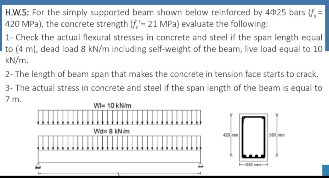 H.W.5: For the simply supported beam shown below reinforced by 4025 bars (fy=
420 MPa), the concrete strength (f= 21 MPa) evaluate the following:
1- Check the actual flexural stresses in concrete and steel if the span length equal
to (4 m), dead load 8 kN/m including self-weight of the beam, live load equal to 10
kN/m.
2- The length of beam span that makes the concrete in tension face starts to crack.
3- The actual stress in concrete and steel if the span length of the beam is equal to
7 m.
WI= 10 kN/m
Wd=8 kN/m
420 mm
500 mm
마
350 mm