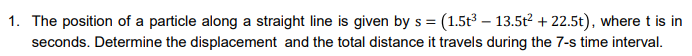 1. The position of a particle along a straight line is given by s = (1.5t3 – 13.5t? + 22.5t), where t is in
seconds. Determine the displacement and the total distance it travels during the 7-s time interval.

