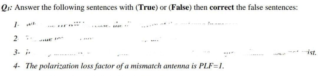 Q1: Answer the following sentences with (True) or (False) then correct the false sentences:
1- WL
ILUJE. tie...
2.
wilt in
3- j
ist.
UGO
4- The polarization loss factor of a mismatch antenna is PLF-1.