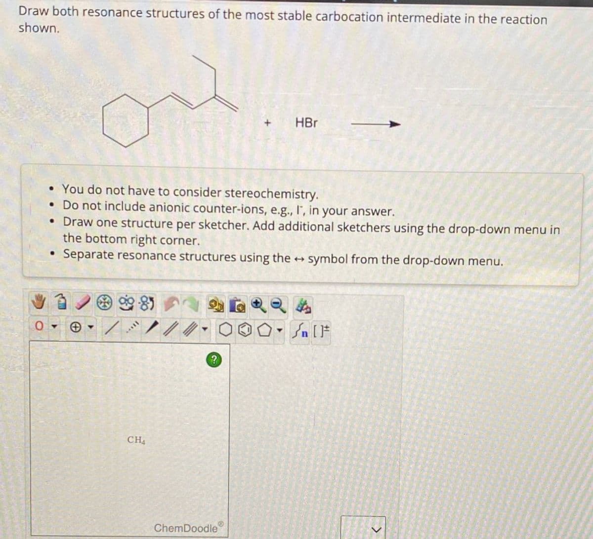 Draw both resonance structures of the most stable carbocation intermediate in the reaction
shown.
HBr
• You do not have to consider stereochemistry.
• Do not include anionic counter-ions, e.g., I, in your answer.
• Draw one structure per sketcher. Add additional sketchers using the drop-down menu in
the bottom right corner.
⚫ Separate resonance structures using the → symbol from the drop-down menu.
0-> +
4
CH4
On
Sn [F
?
ChemDoodle