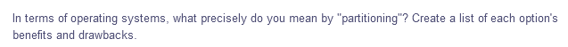 In terms of operating systems, what precisely do you mean by "partitioning"? Create a list of each option's
benefits and drawbacks.
