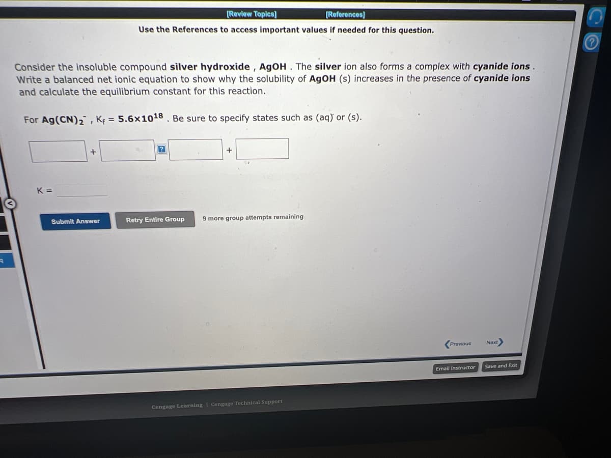 A
Consider the insoluble compound silver hydroxide, AgOH. The silver ion also forms a complex with cyanide ions.
Write a balanced net ionic equation to show why the solubility of AgOH (s) increases in the presence of cyanide ions
and calculate the equilibrium constant for this reaction.
For Ag (CN)₂, K = 5.6x1018. Be sure to specify states such as (aq) or (s).
K=
+
[Review Topics]
[References]
Use the References to access important values if needed for this question.
Submit Answer
+
Retry Entire Group 9 more group attempts remaining
Cengage Learning Cengage Technical Support
Previous
Email Instructor
Next
Save and Exit