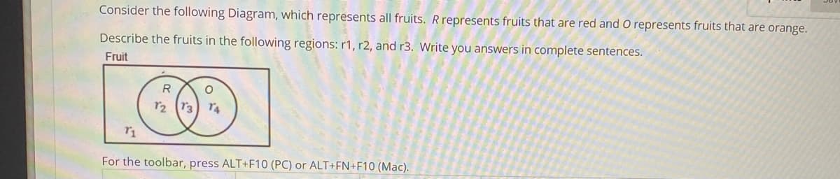 Consider the following Diagram, which represents all fruits. R represents fruits that are red and O represents fruits that are orange.
Describe the fruits in the following regions: r1, r2, and r3. Write you answers in complete sentences.
Fruit
R
r2 (r3) r4
For the toolbar, press ALT+F10 (PC) or ALT+FN+F10 (Mac).
