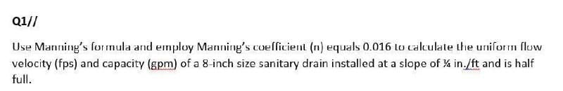 Q1//
Use Manning's formula and employ Manning's coefficient (n) equals 0.016 to calculate the uniform flow
velocity (fps) and capacity (gpm) of a 8-inch size sanitary drain installed at a slope of 14 in./ft and is half
full.