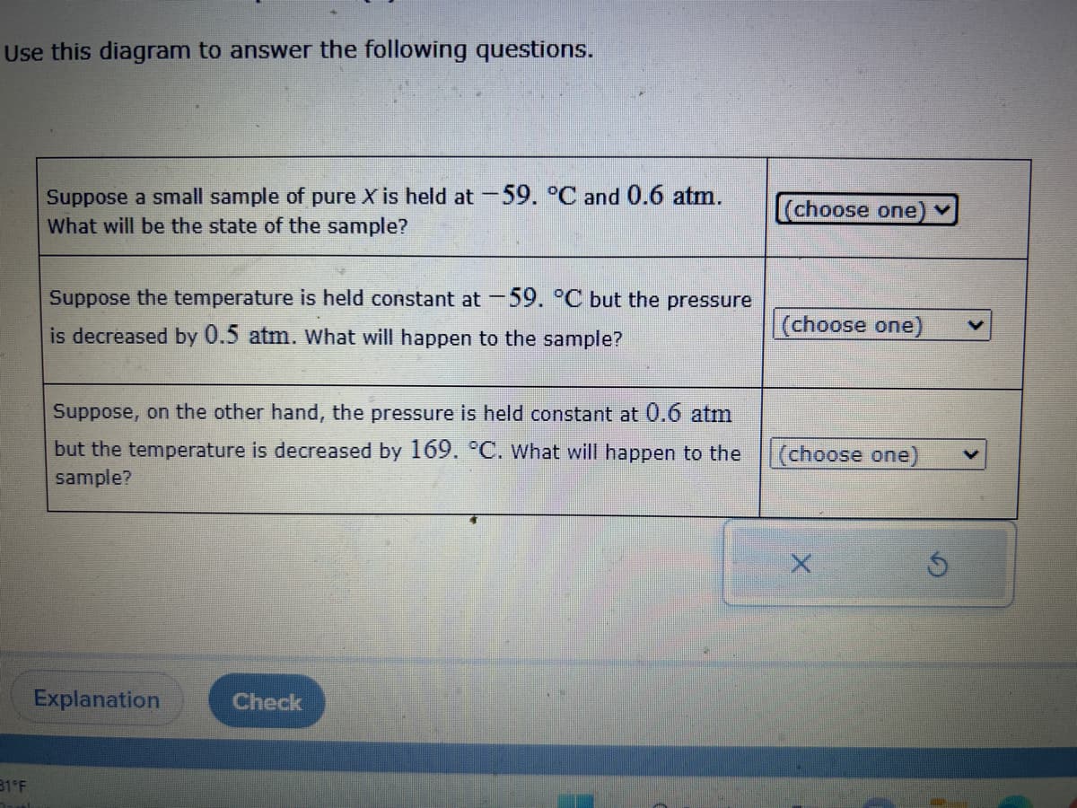 Use this diagram to answer the following questions.
31°F
Suppose a small sample of pure X is held at -59. °C and 0.6 atm.
What will be the state of the sample?
Suppose the temperature is held constant at -59. °C but the pressure
is decreased by 0.5 atm. What will happen to the sample?
Suppose, on the other hand, the pressure is held constant at 0.6 atm
but the temperature is decreased by 169. °C. What will happen to the
sample?
Explanation
Check
(choose one
(choose one)
(choose one)
X
Ś