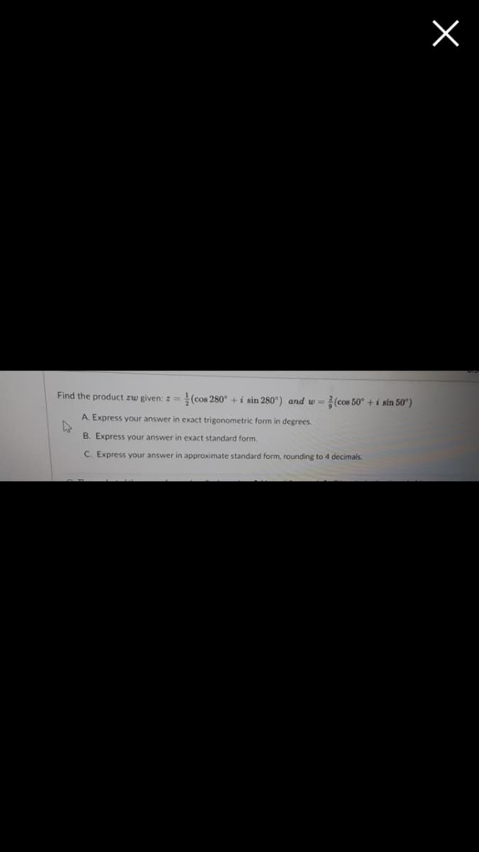 Find the product zw given: z =(cos 280° + i sin 280°) and w = 2(cos 50° + i sin 50°)
A. Express your answer in exact trigonometric form in degrees.
B. Express your answer in exact standard form,
C. Express your answer in approximate standard form, rounding to 4 decimals.
