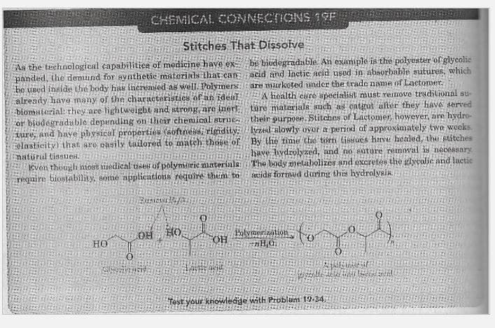 CHEMICAL CONNECTIONS 19F
Stitches That Dissolve
As the teehnalogical capabilities of medicine have ex
panded, the demand for svnthetic materials that can acid and lactic acid used in absorbable sutures, which
be used inside the body has increased as well. Polymers
already have many of the characteristics of an ideaT
biomaterial: they are lightweight and strong, are iner
or biudégraduble depending on their chemical struc
ture, and haye physicul properties (softneHsi rigidity: lyzed slowly ovor a period of approximately twa weeks
elasticity) that are oasily tailored to match those of By the tinme the torn tissues have healed, the stitches
natürul tissues.
Kvon though nost iiedical uses of polymorie materials:
require biostability, some applications require them to
be biodegradable. An exaniple is the polyester of glycolic
are murketed under the trade name of Lactomer.
A health care specialist must remove tradilional su-
ture materials such as catgul ufler they fave served
their purpose. Stitches of Lactomer, howeyer, are hydro-
have. hydrolyzed, and no süture removal is necessary
The body metaabolizes and oxcretes the glyçalic and lactic
mids formed during this hydrolysis.
HO
Holvmerization
OH
HO
colle Ab
Test your knowledge with Problem 19-34
