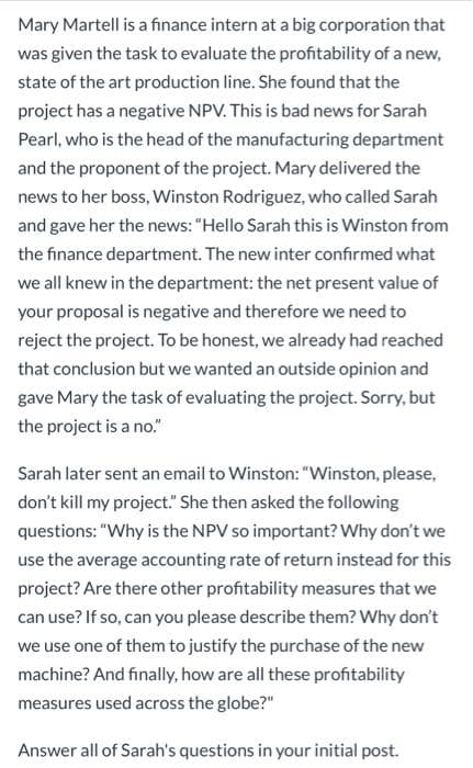 Mary Martell is a finance intern at a big corporation that
was given the task to evaluate the profitability of a new,
state of the art production line. She found that the
project has a negative NPV. This is bad news for Sarah
Pearl, who is the head of the manufacturing department
and the proponent of the project. Mary delivered the
news to her boss, Winston Rodriguez, who called Sarah
and gave her the news: "Hello Sarah this is Winston from
the finance department. The new inter confirmed what
we all knew in the department: the net present value of
your proposal is negative and therefore we need to
reject the project. To be honest, we already had reached
that conclusion but we wanted an outside opinion and
gave Mary the task of evaluating the project. Sorry, but
the project is a no."
Sarah later sent an email to Winston: "Winston, please,
don't kill my project." She then asked the following
questions: "Why is the NPV so important? Why don't we
use the average accounting rate of return instead for this
project? Are there other profitability measures that we
can use? If so, can you please describe them? Why don't
we use one of them to justify the purchase of the new
machine? And finally, how are all these profitability
measures used across the globe?"
Answer all of Sarah's questions in your initial post.