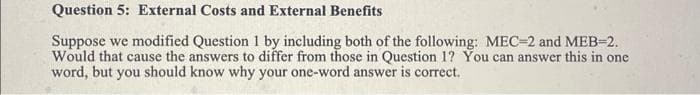 Question 5: External Costs and External Benefits
Suppose we modified Question 1 by including both of the following: MEC-2 and MEB-2.
Would that cause the answers to differ from those in Question 1? You can answer this in one.
word, but you should know why your one-word answer is correct.