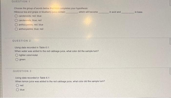 QUESTION 1
Choose the group of words below the best completes your hypothesis:
Hibiscus tea and grape or blueberry juice contain
carotenoids; red; blue
carotenoids: blue; red
O anthocyanins, red; blue
anthocyanins; blue; red
QUESTION 2
, which will become
Using data recorded in Table 6.1:
When water was added to the red cabbage juice, what color did the sample turn?
Olighter color/violet
green
QUESTION 3
Using data recorded in Table 6.1:
When lemon juice was added to the red cabbage juice, what color did the sample turn?
red
blue
in acid and
in base.