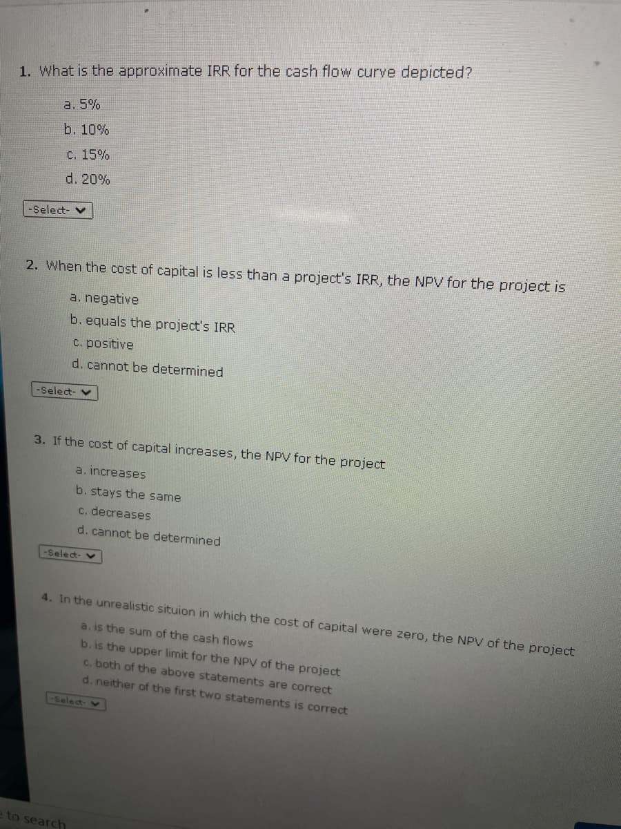 1. What is the approximate IRR for the cash flow curve depicted?
a. 5%
b. 10%
C. 15%
d. 20%
-Select- v
2. When the cost of capital is less than a project's IRR, the NPV for the project is
a. negative
b. equals the project's IRR
C. positive
d. cannot be determined
-Select- v
3. If the cost of capital increases, the NPV for the project
a. increases
b. stays the same
C. decreases
d. cannot be determined
-Select-
4. In the unrealistic situion in which the cost of capital were zero, the NPV of the project
a. is the sum of the cash flows
b. is the upper limit for the NPV of the project
c. both of the above statements are correct
d. neither of the first two statements is correct
-Select
e to search
