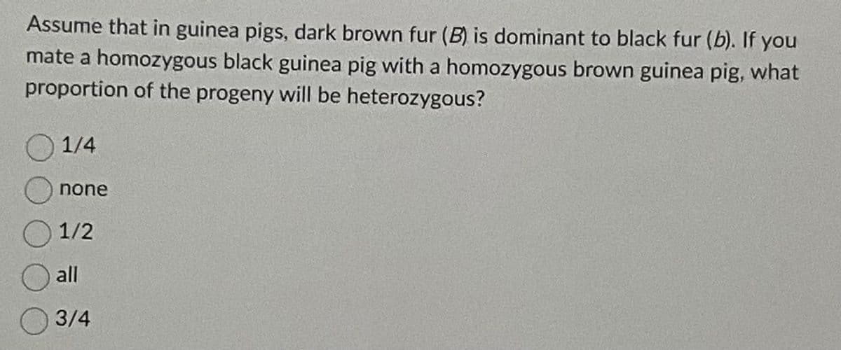 Assume that in guinea pigs, dark brown fur (B) is dominant to black fur (b). If you
mate a homozygous black guinea pig with a homozygous brown guinea pig, what
proportion of the progeny will be heterozygous?
1/4
none
1/2
all
3/4