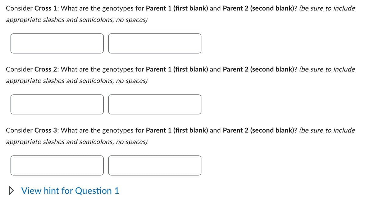 Consider Cross 1: What are the genotypes for Parent 1 (first blank) and Parent 2 (second blank)? (be sure to include
appropriate slashes and semicolons, no spaces)
Consider Cross 2: What are the genotypes for Parent 1 (first blank) and Parent 2 (second blank)? (be sure to include
appropriate slashes and semicolons, no spaces)
Consider Cross 3: What are the genotypes for Parent 1 (first blank) and Parent 2 (second blank)? (be sure to include
appropriate slashes and semicolons, no spaces)
▷ View hint for Question 1