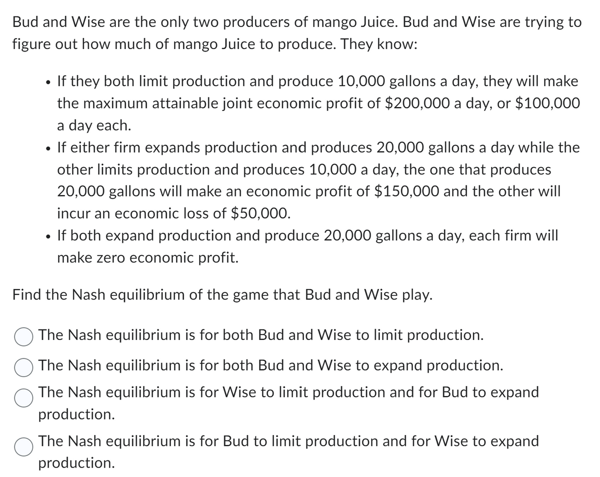 Bud and Wise are the only two producers of mango Juice. Bud and Wise are trying to
figure out how much of mango Juice to produce. They know:
●
If they both limit production and produce 10,000 gallons a day, they will make
the maximum attainable joint economic profit of $200,000 a day, or $100,000
a day each.
• If either firm expands production and produces 20,000 gallons a day while the
other limits production and produces 10,000 a day, the one that produces
20,000 gallons will make an economic profit of $150,000 and the other will
incur an economic loss of $50,000.
• If both expand production and produce 20,000 gallons a day, each firm will
make zero economic profit.
Find the Nash equilibrium of the game that Bud and Wise play.
The Nash equilibrium is for both Bud and Wise to limit production.
The Nash equilibrium is for both Bud and Wise to expand production.
The Nash equilibrium is for Wise to limit production and for Bud to expand
production.
The Nash equilibrium is for Bud to limit production and for Wise to expand
production.