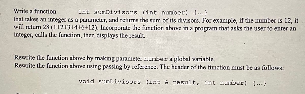 Write a function
int sumDivisors (int number) {...}
that takes an integer as a parameter, and returns the sum of its divisors. For example, if the number is 12, it
will return 28 (1+2+3+4+6+12). Incorporate the function above in a program that asks the user to enter an
integer, calls the function, then displays the result.
Rewrite the function above by making parameter number a global variable.
Rewrite the function above using passing by reference. The header of the function must be as follows:
void sumDivisors (int & result, int number) {...}