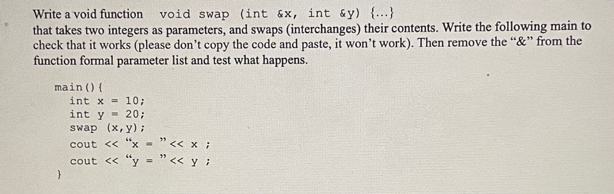 Write a void function void swap (int &x, int &y) {...}
that takes two integers as parameters, and swaps (interchanges) their contents. Write the following main to
check that it works (please don't copy the code and paste, it won't work). Then remove the "&" from the
function formal parameter list and test what happens.
main () {
}
int x = 10;
int y = 20;
swap (x,y);
cout << "x
" << x;
cout <<< "y = "<< y;
=