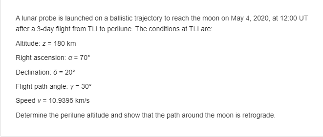 A lunar probe is launched on a ballistic trajectory to reach the moon on May 4, 2020, at 12:00 UT
after a 3-day flight from TLI to perilune. The conditions at TLI are:
Altitude: z = 180 km
Right ascension: a = 70°
Declination: ō = 20°
Flight path angle: y = 30°
Speed v= 10.9395 km/s
Determine the perilune altitude and show that the path around the moon is retrograde.