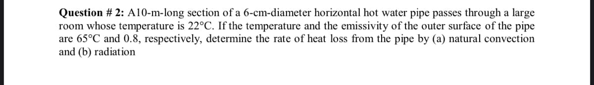 Question # 2: A10-m-long section of a 6-cm-diameter horizontal hot water pipe passes through a large
room whose temperature is 22°C. If the temperature and the emissivity of the outer surface of the pipe
are 65°C and 0.8, respectively, determine the rate of heat loss from the pipe by (a) natural convection
and (b) radiation