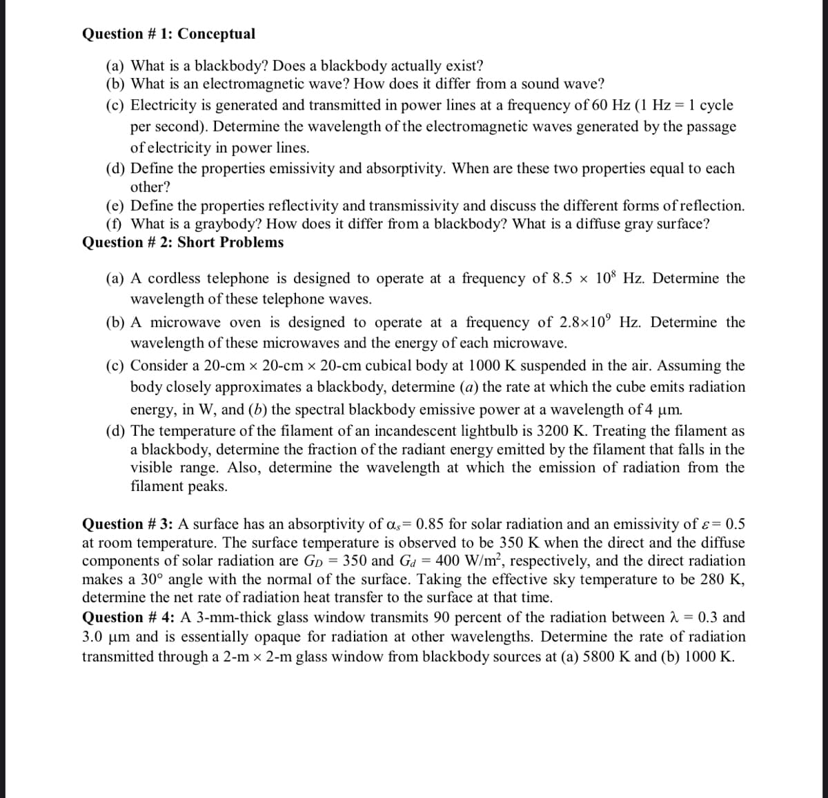 Question # 1: Conceptual
(a) What is a blackbody? Does a blackbody actually exist?
(b) What is an electromagnetic wave? How does it differ from a sound wave?
(c) Electricity is generated and transmitted in power lines at a frequency of 60 Hz (1 Hz = 1 cycle
per second). Determine the wavelength of the electromagnetic waves generated by the passage
of electricity in power lines.
(d) Define the properties emissivity and absorptivity. When are these two properties equal to each
other?
(e) Define the properties reflectivity and transmissivity and discuss the different forms of reflection.
(f) What is a graybody? How does it differ from a blackbody? What is a diffuse gray surface?
Question # 2: Short Problems
(a) A cordless telephone is designed to operate at a frequency of 8.5 x 108 Hz. Determine the
wavelength of these telephone waves.
(b) A microwave oven is designed to operate at a frequency of 2.8×10° Hz. Determine the
wavelength of these microwaves and the energy of each microwave.
(c) Consider a 20-cm × 20-cm × 20-cm cubical body at 1000 K suspended in the air. Assuming the
body closely approximates a blackbody, determine (a) the rate at which the cube emits radiation
energy, in W, and (b) the spectral blackbody emissive power at a wavelength of 4 µm.
(d) The temperature of the filament of an incandescent lightbulb is 3200 K. Treating the filament as
a blackbody, determine the fraction of the radiant energy emitted by the filament that falls in the
visible range. Also, determine the wavelength at which the emission of radiation from the
filament peaks.
Question # 3: A surface has an absorptivity of as= 0.85 for solar radiation and an emissivity of ε = 0.5
at room temperature. The surface temperature is observed to be 350 K when the direct and the diffuse
components of solar radiation are GD = 350 and Ga = 400 W/m², respectively, and the direct radiation
makes a 30° angle with the normal of the surface. Taking the effective sky temperature to be 280 K,
determine the net rate of radiation heat transfer to the surface at that time.
Question # 4: A 3-mm-thick glass window transmits 90 percent of the radiation between λ = 0.3 and
3.0 μm and is essentially opaque for radiation at other wavelengths. Determine the rate of radiation
transmitted through a 2-m × 2-m glass window from blackbody sources at (a) 5800 K and (b) 1000 K.