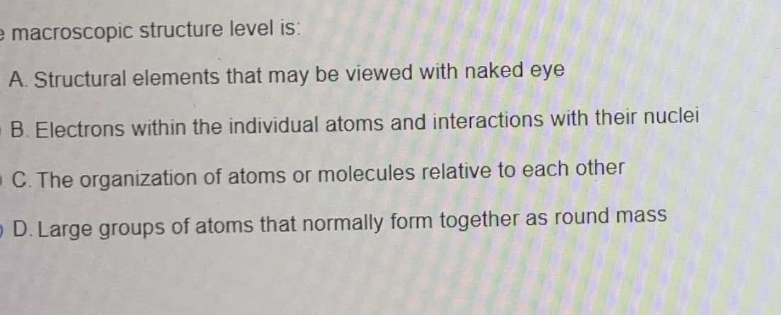 e macroscopic structure level is:
A. Structural elements that may be viewed with naked eye
B. Electrons within the individual atoms and interactions with their nuclei
- C. The organization of atoms or molecules relative to each other
o D. Large groups of atoms that normally form together as round mass
