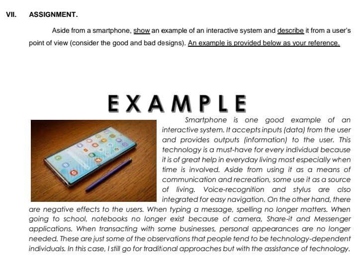 VI.
ASSIGNMENT.
Aside from a smartphone, show an example of an interactive system and describe it from a user's
point of view (consider the good and bad designs). An example is provided below as your reference.
ЕХАМPLE
Smartphone is one good example of an
interactive system. It accepts inputs (data) from the user
and provides outputs (information) to the user. This
technology is a must-have for every individual because
it is of great help in everyday living most especially when
time is involved. Aside from using it as a means of
communication and recreation, some use it as a source
of living. Voice-recognition and stylus are also
integrated for easy navigation. On the other hand, there
are negative effects to the users. When typing a message, spelling no longer matters. When
going to school, notebooks no longer exist because of camera, Share-it and Messenger
applications. When transacting with some businesses, personal appearances are no longer
needed. These are just some of the observations that people tend to be technology-dependent
individuals. In this case, I still go for traditional approaches but with the assistance of technology.
