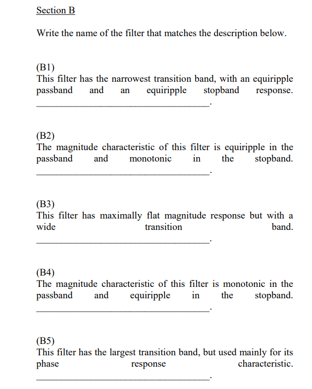 Section B
Write the name of the filter that matches the description below.
(B1)
This filter has the narrowest transition band, with an equiripple
passband
and
equiripple
stopband
an
response.
(В2)
The magnitude characteristic of this filter is equiripple in the
passband
and
monotonic
in
the
stopband.
(ВЗ)
This filter has maximally flat magnitude response but with a
wide
transition
band.
(В4)
The magnitude characteristic of this filter is monotonic in the
passband
and
equiripple
in
the
stopband.
(B5)
This filter has the largest transition band, but used mainly for its
phase
response
characteristic.
