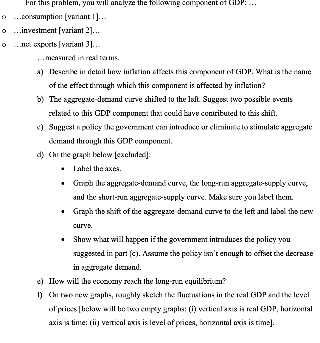 For this problem, you will analyze the following component of GDP: ...
O ...consumption [variant 1]...
O ...investment [variant 2]...
O ...net exports [variant 3]...
...measured in real terms.
a) Describe in detail how inflation affects this component of GDP. What is the name
of the effect through which this component is affected by inflation?
b) The aggregate-demand curve shifted to the left. Suggest two possible events
related to this GDP component that could have contributed to this shift.
c) Suggest a policy the government can introduce or eliminate to stimulate aggregate
demand through this GDP component.
d) On the graph below [excluded]:
Label the axes.
●
Graph the aggregate-demand curve, the long-run aggregate-supply curve,
and the short-run aggregate-supply curve. Make sure you label them.
Graph the shift of the aggregate-demand curve to the left and label the new
curve.
Show what will happen if the government introduces the policy you
suggested in part (c). Assume the policy isn't enough to offset the decrease
in aggregate demand.
e) How will the economy reach the long-run equilibrium?
f) On two new graphs, roughly sketch the fluctuations in the real GDP and the level
of prices [below will be two empty graphs: (i) vertical axis is real GDP, horizontal
axis is time; (ii) vertical axis is level of prices, horizontal axis is time].