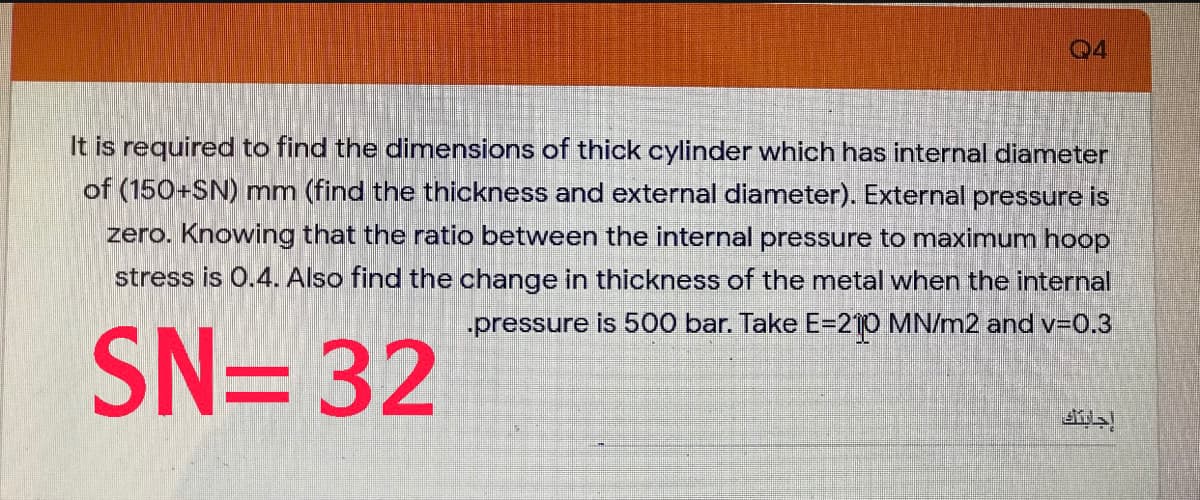 04
It is required to find the dimensions of thick cylinder which has internal diameter
of (150+SN) mm (find the thickness and external diameter). External pressure is
zero. Knowing that the ratio between the internal pressure to maximum hoop
stress is 0.4. Also find the change in thickness of the metal when the internal
„pressure is 500 bar. Take E=210 MN/m2 and v-0.3
SN= 32
