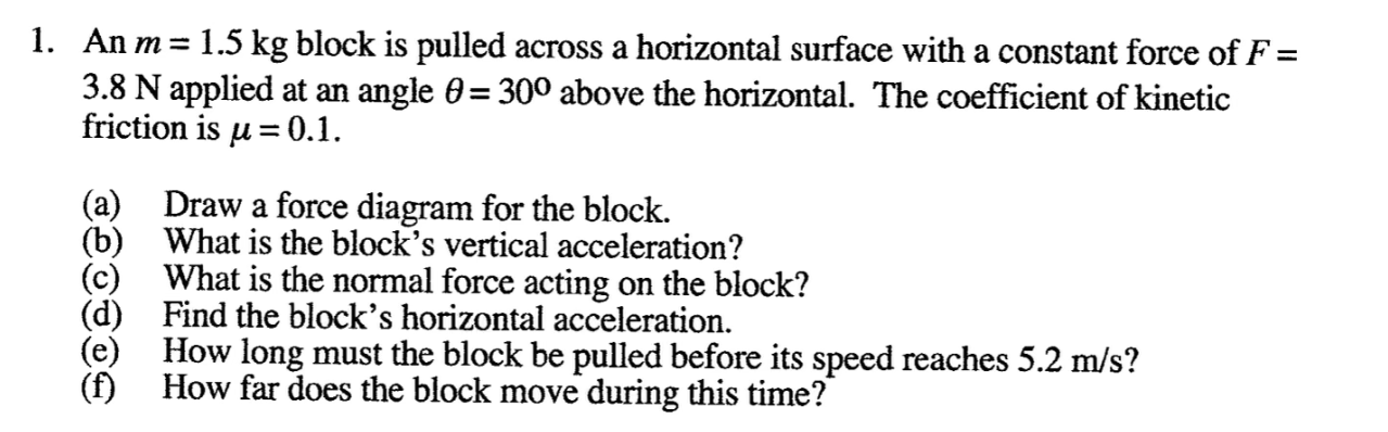 1. An m = 1.5 kg block is pulled across a horizontal surface with a constant force of F =
3.8 N applied at an angle 0= 300 above the horizontal. The coefficient of kinetic
friction is u = 0.1.
(a) Draw a force diagram for the block.
(b) What is the block's vertical acceleration?
(c) What is the normal force acting on the block?
