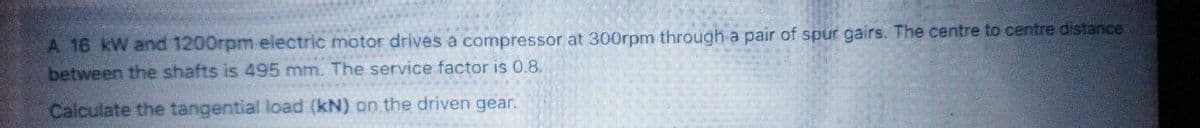 A 16 kW and 1200rpm electric motor drives a compressor at 300rpm through a pair of spur gairs. The centre to centre distance
between the shafts is 495 mm. The service factor is 0.8.
Calculate the tangential load (kN) on the driven gear.
