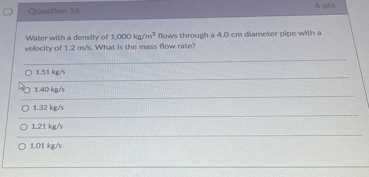 6 pts
Question 16
Water with a density of 1,000 kg/m3 flows through a 4.0 cm diameter pipe with a
velocity of 1.2 m/s. What is the mass flow rate?
O 1.51 kg/s
o 1.40 kg/s
O 1.32 kg/s
O 1.21 kg/s
O 1.01 kg/s
