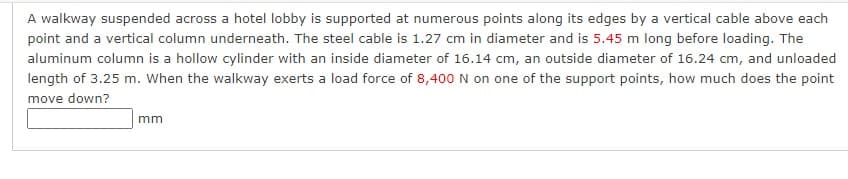 A walkway suspended across a hotel lobby is supported at numerous points along its edges by a vertical cable above each
point and a vertical column underneath. The steel cable is 1.27 cm in diameter and is 5.45 m long before loading. The
aluminum column is a hollow cylinder with an inside diameter of 16.14 cm, an outside diameter of 16.24 cm, and unloaded
length of 3.25 m. When the walkway exerts a load force of 8,400 N on one of the support points, how much does the point
move down?
mm
