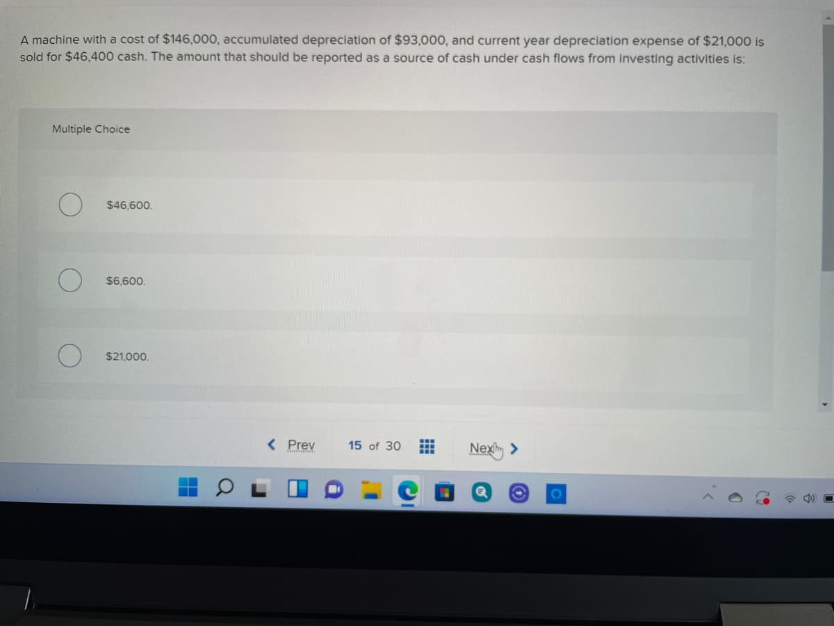 A machine with a cost of $146,000, accumulated depreciation of $93,000, and current year depreciation expense of $21,000 is
sold for $46,400 cash. The amount that should be reported as a source of cash under cash flows from investing activities is:
Multiple Choice
$46,600.
$6,600.
$21,000.
< Prev
15 of 30
Nex >
