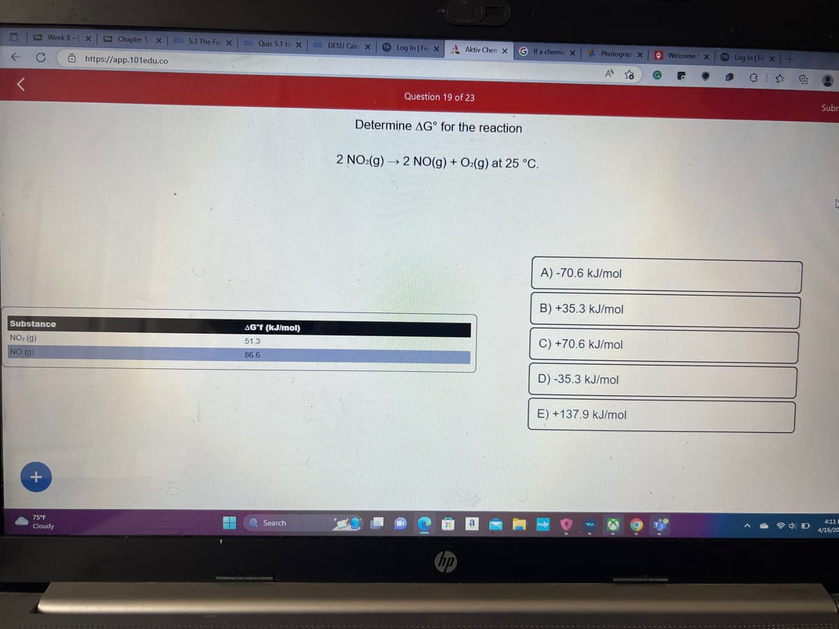 <
C
Week 8- X
Substance
NO: (g)
NO (g)
+
75°F
Cloudy
Chapter 5 x co 5.3 The Fu X
https://app.101edu.co
*****
▬▬
00 Quiz 5.1 to X
AG°f (kJ/mol)
51.3
86.6
Search
00 DESU Calc X
Log In | Fe X
Aktiv Chen X
Question 19 of 23
Determine AG for the reaction
hp
G If a chemic X
2 NO₂(g) → 2 NO(g) + O₂(g) at 25 °C.
a
Photograp X
A o
A) -70.6 kJ/mol
B) +35.3 kJ/mol
C) +70.6 kJ/mol
D) -35.3 kJ/mol
E) +137.9 kJ/mol
Welcome x
G C
Log In | Fe X +
+ D
Subr
Ľ
4:11
4/16/20