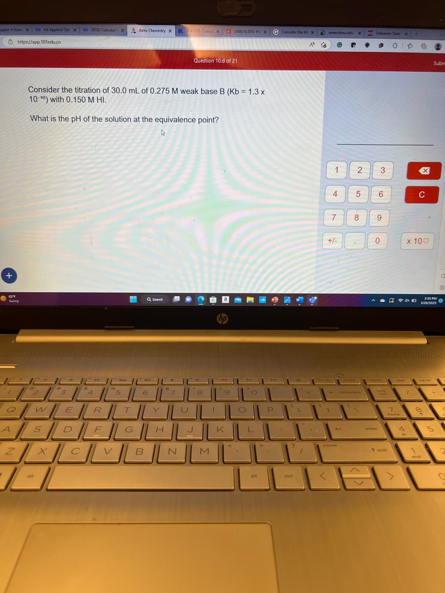 |
apter 4 Hom: X00 46 Applied Opt X 00 DESU Calculus X
|
2 https://app. 101edu.co
+
-
Sunny
7
Consider the titration of 30.0 mL of 0.275 M weak base B (Kb = 1.3 x
10-10) with 0.150 M HI.
What is the pH of the solution at the equivalence point?
--
@
Z
/
ر
x
3
*
$
Aktiv Chemistry X N. SOLVED: Consic X (366) ALEKS: Pre XG Consider the tit: X
| -
A
4
5
-- 1140
الان
الالالالا
الالالالالا
الالالالالالا
الالالا
لما
Q Search
B
Question 10.d of 21
Ea
hp
8
---- 11
alt
انا
?
ctri
/
10
www.desu.edu X
@
ort sc
1
<
1
4
+/-
7
PAUSE
6
2
5
8
backspace
●
Delaware State x+
1
3
6
9
0
enter
ان
- - - -
* *
Vock
ي
t shift
1
home
1
A
x 100
ل
-
C
90,
۱
end
Subm
3:35 PM
1/28/200
-
5
C
2