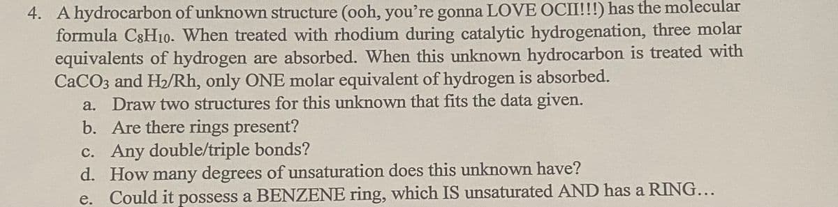 4. A hydrocarbon of unknown structure (ooh, you're gonna LOVE OCII!!!) has the molecular
formula C3H10. When treated with rhodium during catalytic hydrogenation, three molar
equivalents of hydrogen are absorbed. When this unknown hydrocarbon is treated with
CACO3 and H2/Rh, only ONE molar equivalent of hydrogen is absorbed.
a. Draw two structures for this unknown that fits the data given.
b. Are there rings present?
c. Any double/triple bonds?
d. How many degrees of unsaturation does this unknown have?
e. Could it possess a BENZENE ring, which IS unsaturated AND has a RING...
