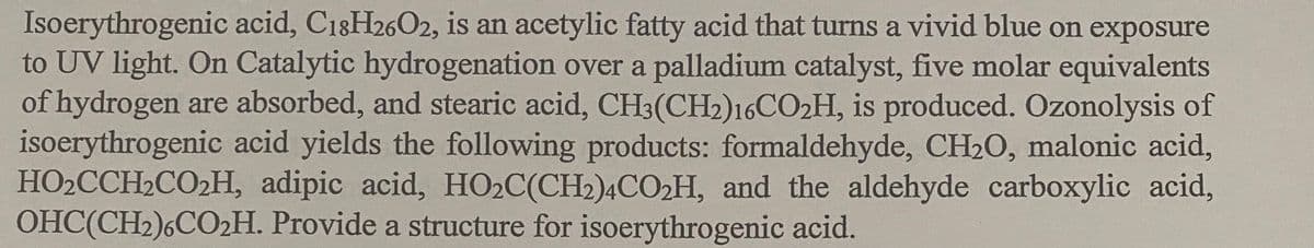 Isoerythrogenic acid, C18H26O2, is an acetylic fatty acid that turns a vivid blue on exposure
to UV light. On Catalytic hydrogenation over a palladium catalyst, five molar equivalents
of hydrogen are absorbed, and stearic acid, CH3(CH2)16CO2H, is produced. Ozonolysis of
isoerythrogenic acid yields the following products: formaldehyde, CH2O, malonic acid,
HO2CCH2CO2H, adipic acid, HO2C(CH2)4CO2H, and the aldehyde carboxylic acid,
OHC(CH2)6CO2H. Provide a structure for isoerythrogenic acid.
