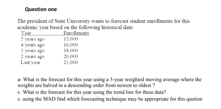 Question one
The president of State University wants to forecast student enrollments for this
academic year based on the following historical data:
Year
Enrollments
5 years ago
4 years ago
3 years ago
2 years ago
Last year
15,000
16,000
18,000
20,000
21,000
a- What is the forecast for this year using a 3-year weighted moving average where the
weights are halved in a descending order from newest to oldest ?
b. What is the forecast for this year using the trend line for these data?
c. using the MAD find which forecasting technique may be appropriate for this quetion
