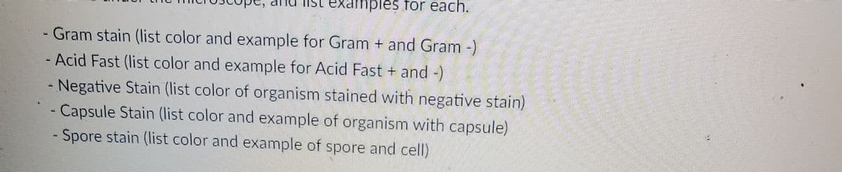 Tist examples for each.
- Gram stain (list color and example for Gram + and Gram -)
- Acid Fast (list color and example for Acid Fast + and-)
- Negative Stain (list color of organism stained with negative stain)
Capsule Stain (list color and example of organism with capsule)
- Spore stain (list color and example of spore and cell)
