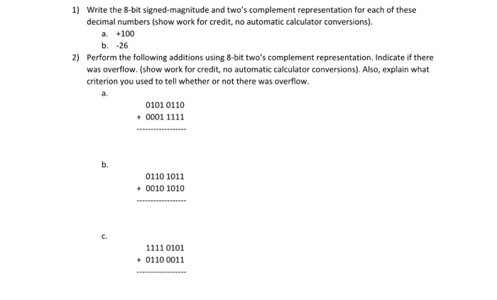 1) Write the 8-bit signed-magnitude and two's complement representation for each of these
decimal numbers (show work for credit, no automatic calculator conversions).
a. +100
b. -26
2) Perform the following additions using 8-bit two's complement representation. Indicate if there
was overflow. (show work for credit, no automatic calculator conversions). Also, explain what
criterion you used to tell whether or not there was overflow.
a.
0101 0110
+ 0001 1111
0110 1011
+ 0010 1010
C.
1111 0101
+ 0110 0011
